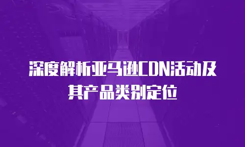 深度解析亚马逊CDN活动及其产品类别定位