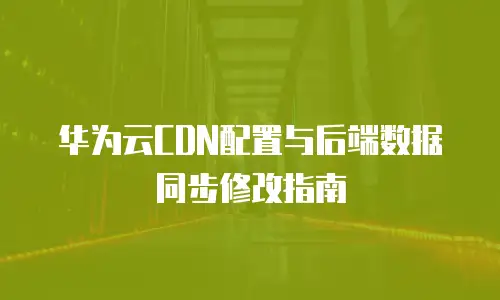 华为云CDN配置与后端数据同步修改指南
