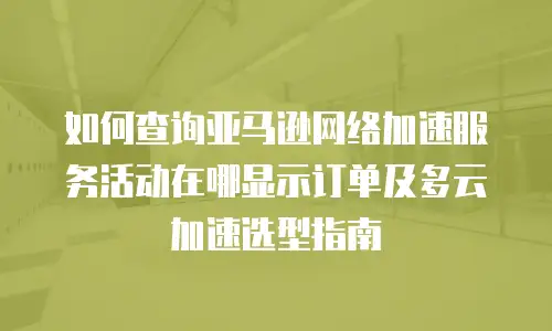 如何查询亚马逊网络加速服务活动在哪显示订单及多云加速选型指南