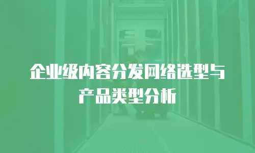 企业级内容分发网络选型与产品类型分析