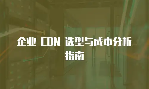 企业 CDN 选型与成本分析指南