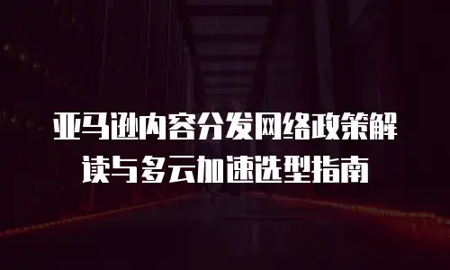亚马逊内容分发网络政策解读与多云加速选型指南