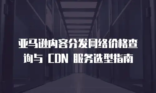 亚马逊内容分发网络价格查询与 CDN 服务选型指南