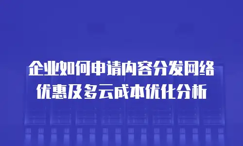 企业如何申请内容分发网络优惠及多云成本优化分析
