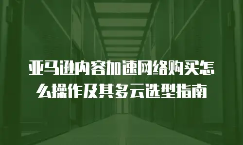 亚马逊内容加速网络购买怎么操作及其多云选型指南