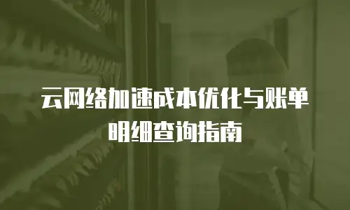 云网络加速成本优化与账单明细查询指南