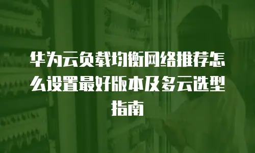 华为云负载均衡网络推荐怎么设置最好版本及多云选型指南