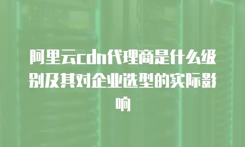 阿里云cdn代理商是什么级别及其对企业选型的实际影响