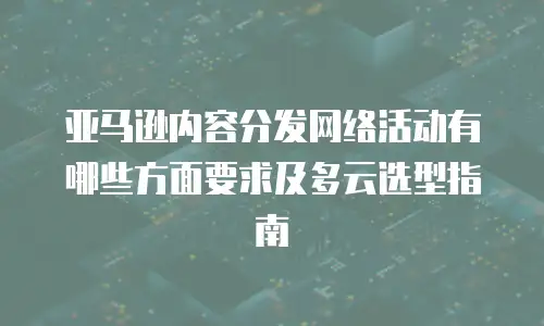 亚马逊内容分发网络活动有哪些方面要求及多云选型指南