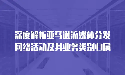 深度解析亚马逊流媒体分发网络活动及其业务类别归属