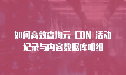 如何高效查询云 CDN 活动记录与内容数据库明细
