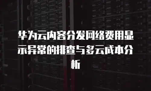 华为云内容分发网络费用显示异常的排查与多云成本分析