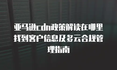 亚马逊cdn政策解读在哪里找到客户信息及多云合规管理指南
