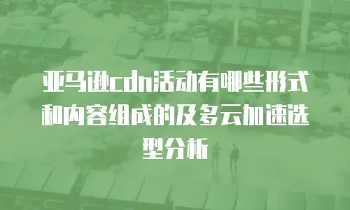 亚马逊cdn活动有哪些形式和内容组成的及多云加速选型分析