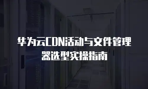 华为云CDN活动与文件管理器选型实操指南