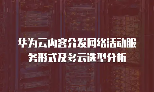 华为云内容分发网络活动服务形式及多云选型分析