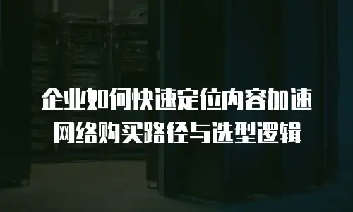 企业如何快速定位内容加速网络购买路径与选型逻辑