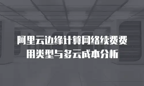 阿里云边缘计算网络续费费用类型与多云成本分析