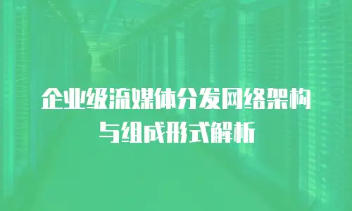 企业级流媒体分发网络架构与组成形式解析