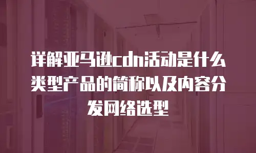 详解亚马逊cdn活动是什么类型产品的简称以及内容分发网络选型