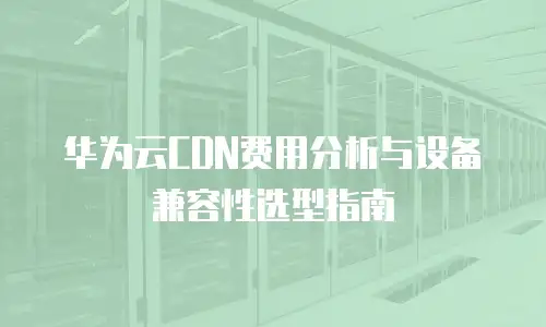 华为云CDN费用分析与设备兼容性选型指南