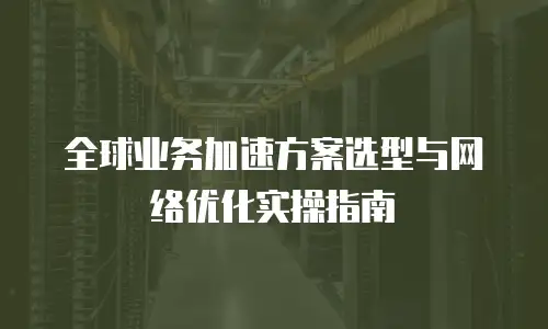 全球业务加速方案选型与网络优化实操指南