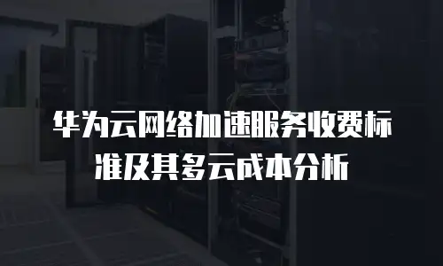 华为云网络加速服务收费标准及其多云成本分析