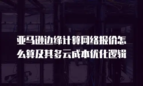 亚马逊边缘计算网络报价怎么算及其多云成本优化逻辑
