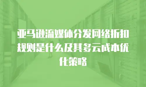 亚马逊流媒体分发网络折扣规则是什么及其多云成本优化策略