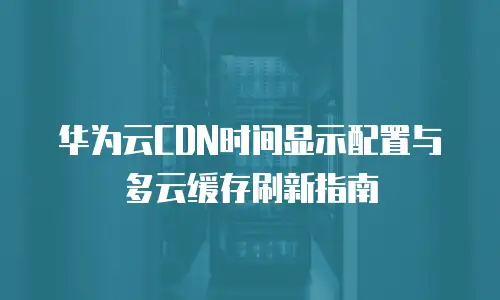 华为云CDN时间显示配置与多云缓存刷新指南
