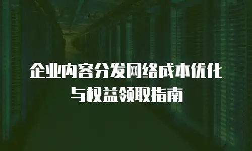 企业内容分发网络成本优化与权益领取指南