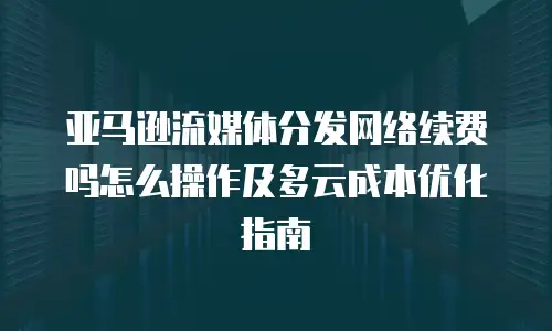 亚马逊流媒体分发网络续费吗怎么操作及多云成本优化指南