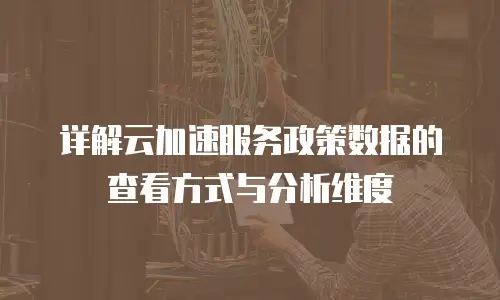 详解云加速服务政策数据的查看方式与分析维度