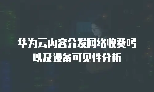 华为云内容分发网络收费吗以及设备可见性分析