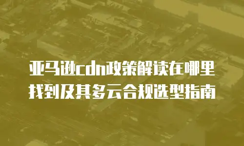 亚马逊cdn政策解读在哪里找到及其多云合规选型指南