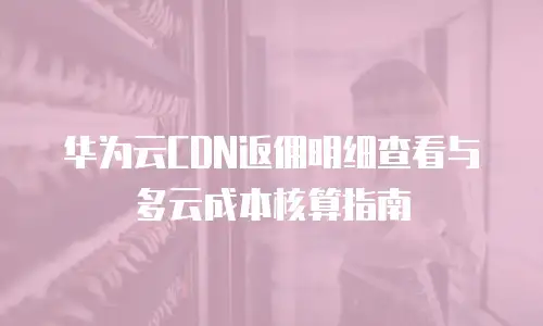 华为云CDN返佣明细查看与多云成本核算指南