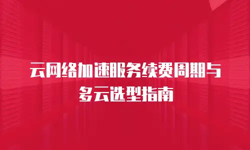 云网络加速服务续费周期与多云选型指南