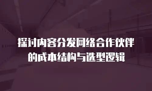 探讨内容分发网络合作伙伴的成本结构与选型逻辑