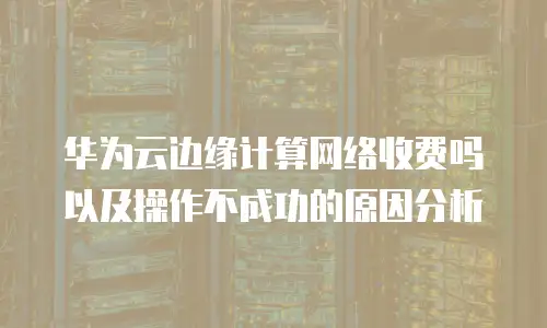 华为云边缘计算网络收费吗以及操作不成功的原因分析