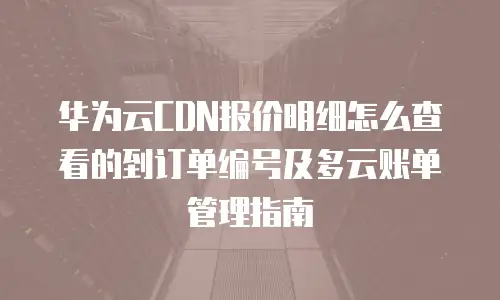 华为云CDN报价明细怎么查看的到订单编号及多云账单管理指南