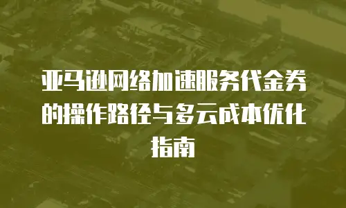 亚马逊网络加速服务代金券的操作路径与多云成本优化指南