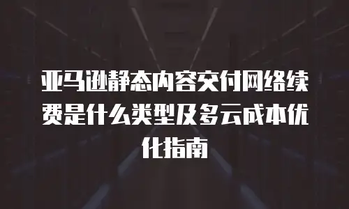 亚马逊静态内容交付网络续费是什么类型及多云成本优化指南