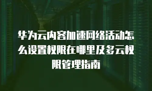 华为云内容加速网络活动怎么设置权限在哪里及多云权限管理指南