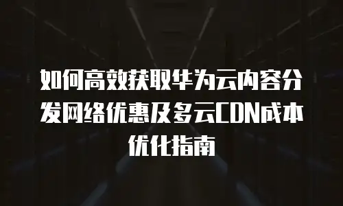 如何高效获取华为云内容分发网络优惠及多云CDN成本优化指南