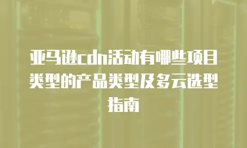亚马逊cdn活动有哪些项目类型的产品类型及多云选型指南