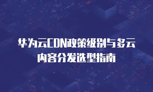 华为云CDN政策级别与多云内容分发选型指南