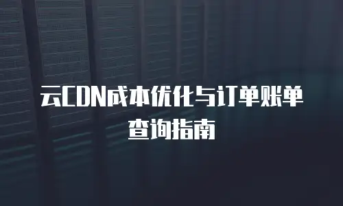 云CDN成本优化与订单账单查询指南