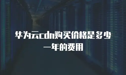 华为云cdn购买价格是多少一年的费用