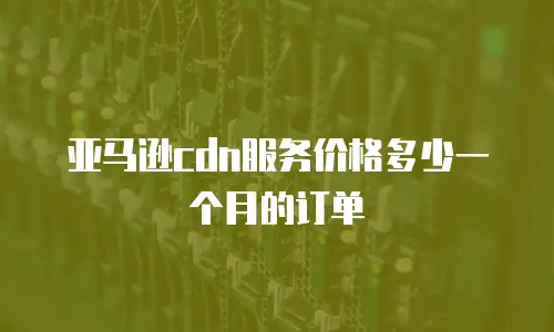 亚马逊cdn服务价格多少一个月的订单