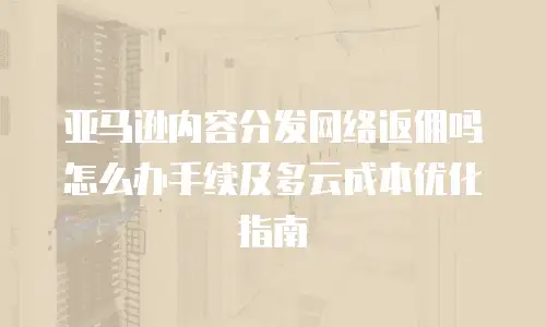 亚马逊内容分发网络返佣吗怎么办手续及多云成本优化指南